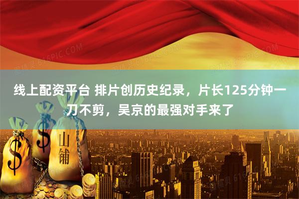 线上配资平台 排片创历史纪录，片长125分钟一刀不剪，吴京的最强对手来了