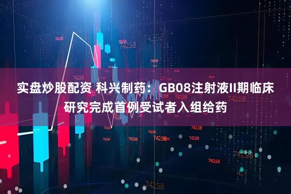 实盘炒股配资 科兴制药：GB08注射液II期临床研究完成首例受试者入组给药