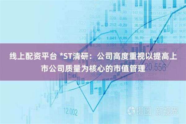 线上配资平台 *ST清研：公司高度重视以提高上市公司质量为核心的市值管理