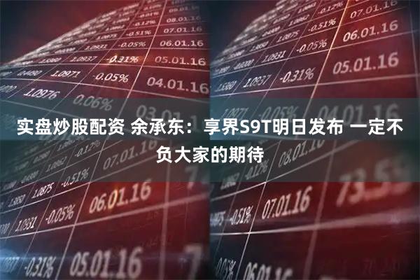 实盘炒股配资 余承东：享界S9T明日发布 一定不负大家的期待