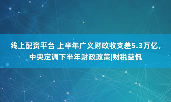 线上配资平台 上半年广义财政收支差5.3万亿，中央定调下半年财政政策|财税益侃