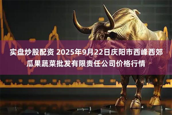 实盘炒股配资 2025年9月22日庆阳市西峰西郊瓜果蔬菜批发有限责任公司价格行情