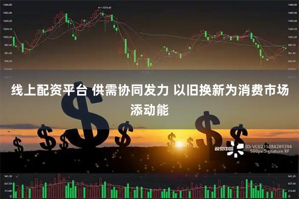 线上配资平台 供需协同发力 以旧换新为消费市场添动能