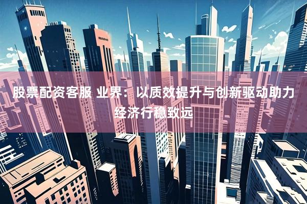 股票配资客服 业界：以质效提升与创新驱动助力经济行稳致远
