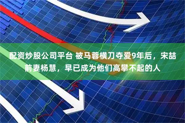 配资炒股公司平台 被马蓉横刀夺爱9年后，宋喆前妻杨慧，早已成为他们高攀不起的人