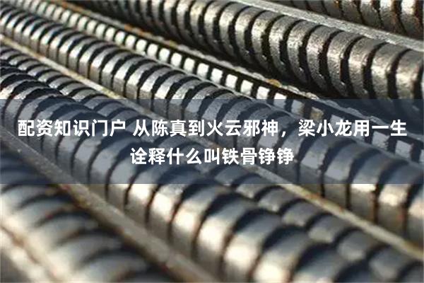 配资知识门户 从陈真到火云邪神，梁小龙用一生诠释什么叫铁骨铮铮