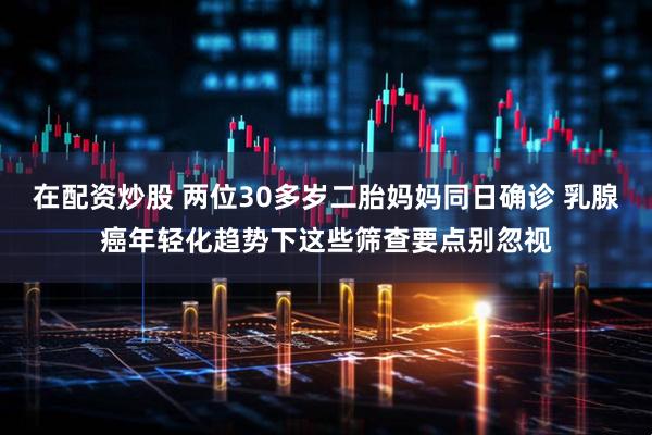 在配资炒股 两位30多岁二胎妈妈同日确诊 乳腺癌年轻化趋势下这些筛查要点别忽视