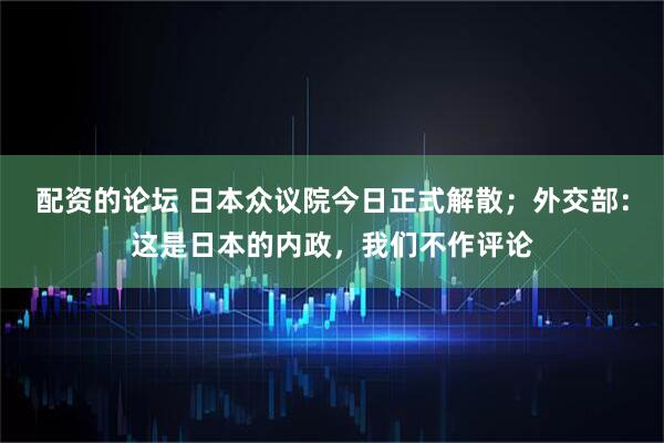 配资的论坛 日本众议院今日正式解散；外交部：这是日本的内政，我们不作评论