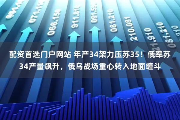 配资首选门户网站 年产34架力压苏35！俄军苏34产量飙升，俄乌战场重心转入地面缠斗