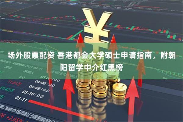 场外股票配资 香港都会大学硕士申请指南，附朝阳留学中介红黑榜