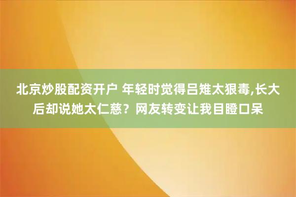 北京炒股配资开户 年轻时觉得吕雉太狠毒,长大后却说她太仁慈？网友转变让我目瞪口呆