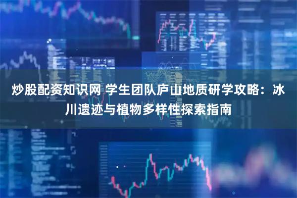 炒股配资知识网 学生团队庐山地质研学攻略：冰川遗迹与植物多样性探索指南