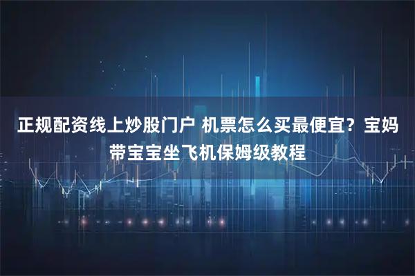 正规配资线上炒股门户 机票怎么买最便宜？宝妈带宝宝坐飞机保姆级教程