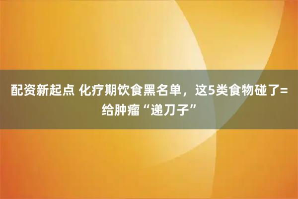 配资新起点 化疗期饮食黑名单，这5类食物碰了=给肿瘤“递刀子”