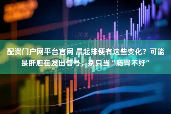 配资门户网平台官网 晨起排便有这些变化？可能是肝胆在发出信号，别只当“肠胃不好”