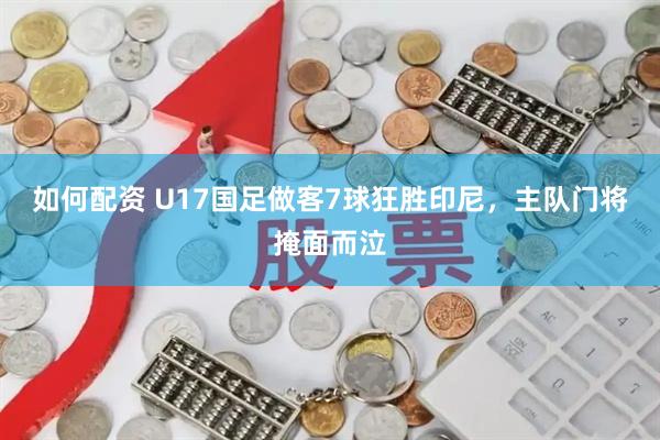 如何配资 U17国足做客7球狂胜印尼，主队门将掩面而泣
