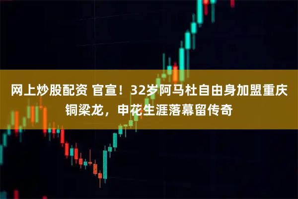 网上炒股配资 官宣！32岁阿马杜自由身加盟重庆铜梁龙，申花生涯落幕留传奇