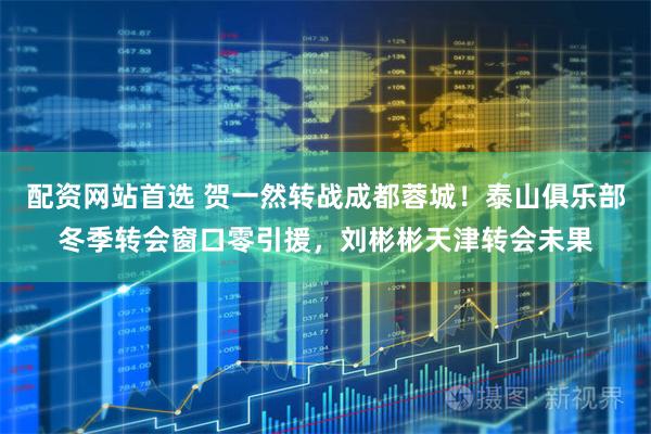 配资网站首选 贺一然转战成都蓉城！泰山俱乐部冬季转会窗口零引援，刘彬彬天津转会未果
