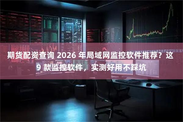 期货配资查询 2026 年局域网监控软件推荐？这 9 款监控软件，实测好用不踩坑
