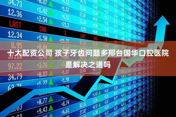 十大配资公司 孩子牙齿问题多邢台国华口腔医院是解决之道吗