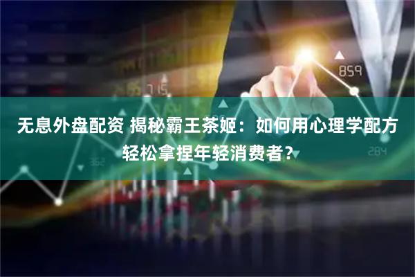无息外盘配资 揭秘霸王茶姬：如何用心理学配方轻松拿捏年轻消费者？