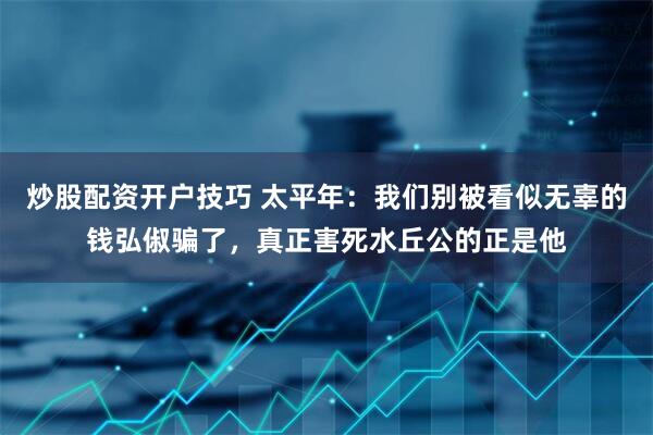 炒股配资开户技巧 太平年：我们别被看似无辜的钱弘俶骗了，真正害死水丘公的正是他