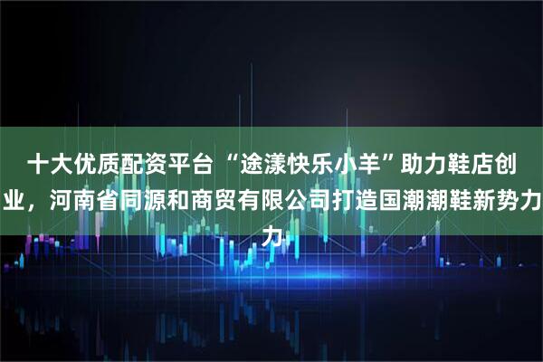 十大优质配资平台 “途漾快乐小羊”助力鞋店创业，河南省同源和商贸有限公司打造国潮潮鞋新势力