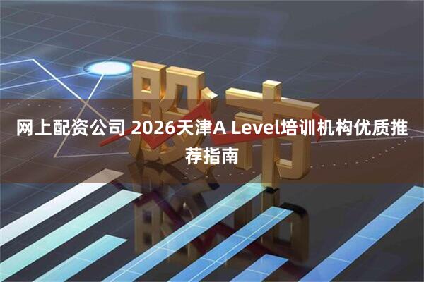 网上配资公司 2026天津A Level培训机构优质推荐指南
