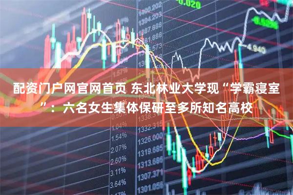 配资门户网官网首页 东北林业大学现“学霸寝室”：六名女生集体保研至多所知名高校