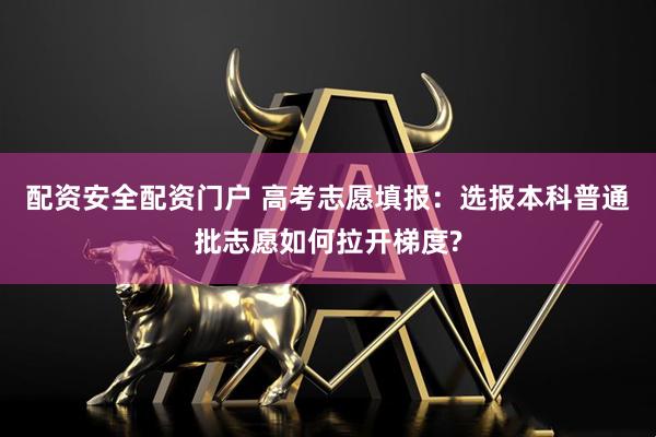 配资安全配资门户 高考志愿填报：选报本科普通批志愿如何拉开梯度?