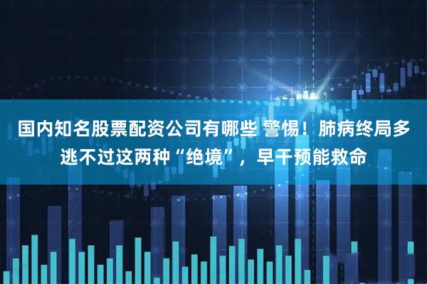 国内知名股票配资公司有哪些 警惕！肺病终局多逃不过这两种“绝境”，早干预能救命