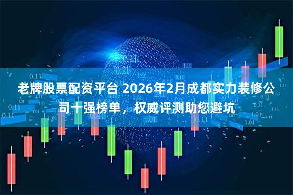 老牌股票配资平台 2026年2月成都实力装修公司十强榜单，权威评测助您避坑