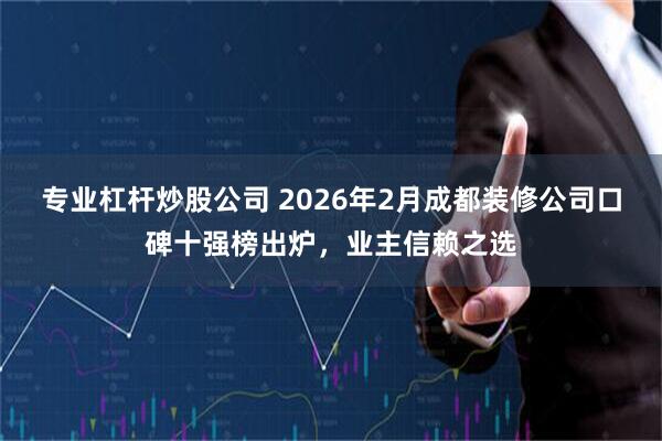 专业杠杆炒股公司 2026年2月成都装修公司口碑十强榜出炉，业主信赖之选