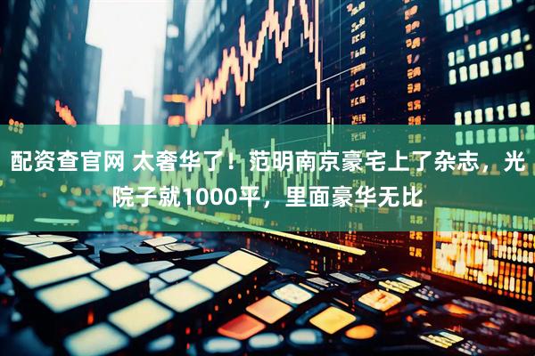 配资查官网 太奢华了！范明南京豪宅上了杂志，光院子就1000平，里面豪华无比