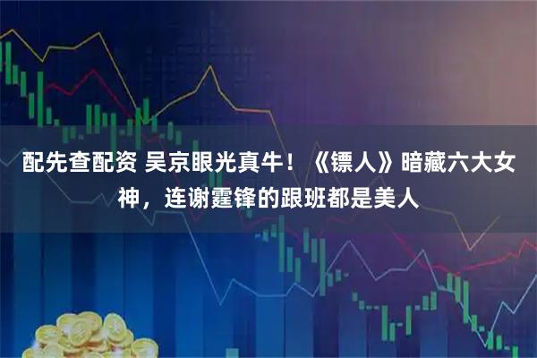 配先查配资 吴京眼光真牛！《镖人》暗藏六大女神，连谢霆锋的跟班都是美人