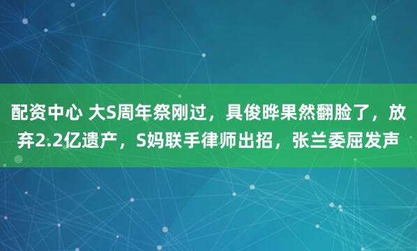配资中心 大S周年祭刚过，具俊晔果然翻脸了，放弃2.2亿遗产，S妈联手律师出招，张兰委屈发声