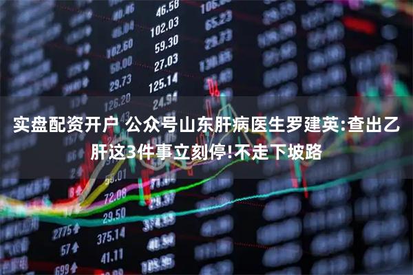 实盘配资开户 公众号山东肝病医生罗建英:查出乙肝这3件事立刻停!不走下坡路