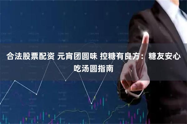 合法股票配资 元宵团圆味 控糖有良方：糖友安心吃汤圆指南