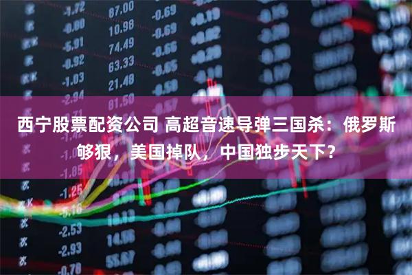 西宁股票配资公司 高超音速导弹三国杀：俄罗斯够狠，美国掉队，中国独步天下？
