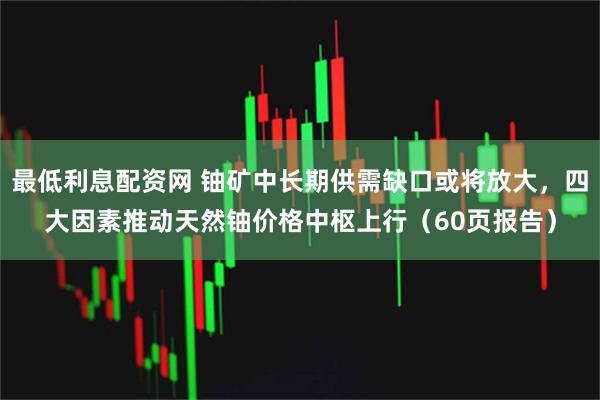 最低利息配资网 铀矿中长期供需缺口或将放大，四大因素推动天然铀价格中枢上行（60页报告）
