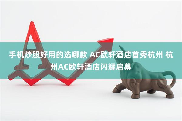 手机炒股好用的选哪款 AC欧轩酒店首秀杭州 杭州AC欧轩酒店闪耀启幕