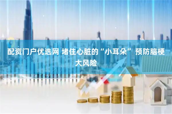 配资门户优选网 堵住心脏的“小耳朵” 预防脑梗大风险