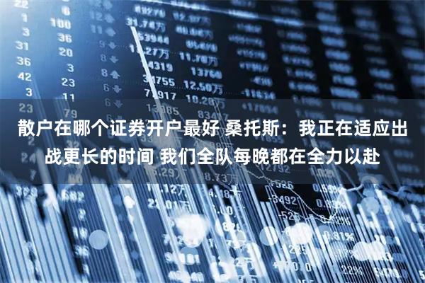 散户在哪个证券开户最好 桑托斯：我正在适应出战更长的时间 我们全队每晚都在全力以赴