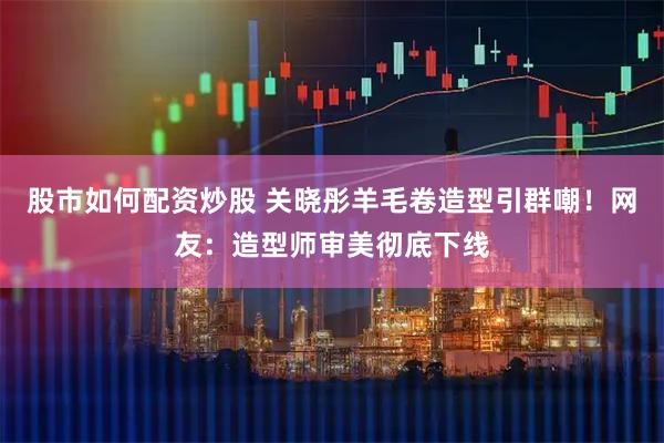股市如何配资炒股 关晓彤羊毛卷造型引群嘲！网友：造型师审美彻底下线