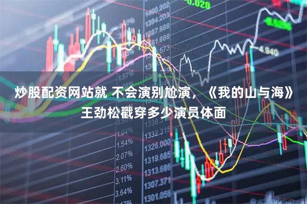 炒股配资网站就 不会演别尬演，《我的山与海》王劲松戳穿多少演员体面