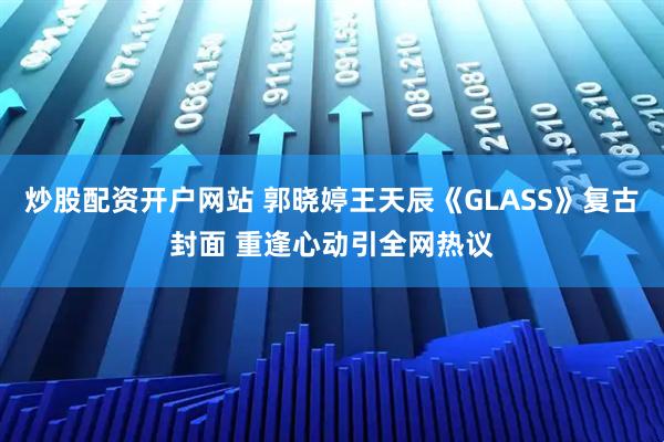 炒股配资开户网站 郭晓婷王天辰《GLASS》复古封面 重逢心动引全网热议