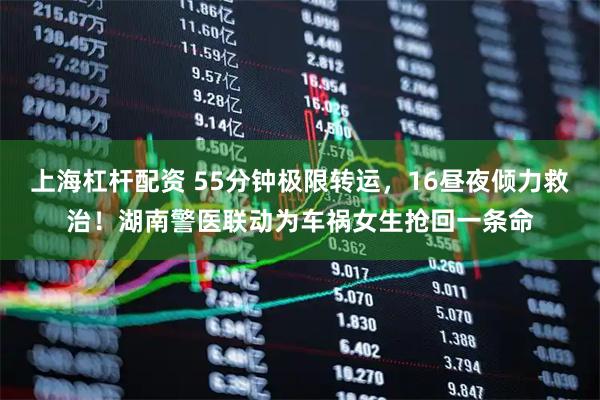 上海杠杆配资 55分钟极限转运，16昼夜倾力救治！湖南警医联动为车祸女生抢回一条命