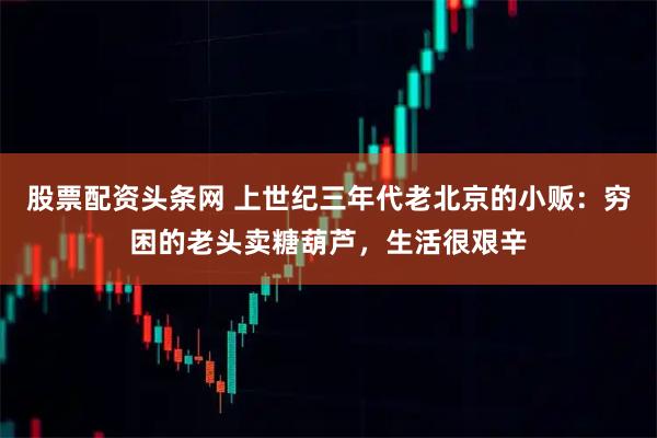 股票配资头条网 上世纪三年代老北京的小贩：穷困的老头卖糖葫芦，生活很艰辛