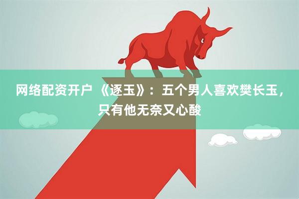 网络配资开户 《逐玉》：五个男人喜欢樊长玉，只有他无奈又心酸