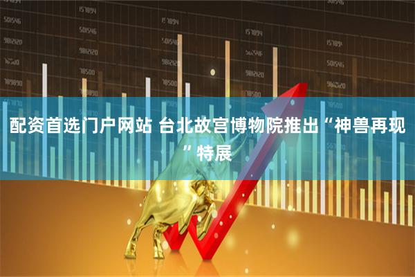配资首选门户网站 台北故宫博物院推出“神兽再现”特展